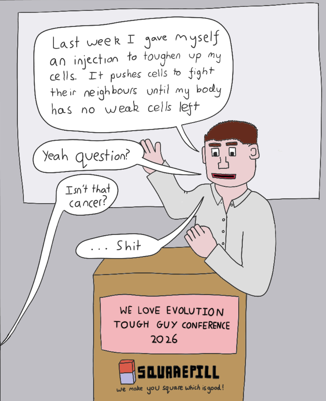 A cartoon drawn by Sophie, with a white, very square looking man stood at a podium giving a presentationn. The podium sign reads 'We love evolution tough guy conference 2026' and the sponsor logo says 'squarepill: we make you square which is good!'. The man is saying 'last week I gave myself an injection to toughen up my cells. It pushes cells to fight their neighbours until my body has no weak cells left. Yeah question?' and the someone off screen says 'Isn't that cancer' and the man responds '...shit'.